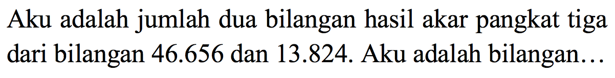 Aku adalah jumlah dua bilangan hasil akar pangkat tiga dari bilangan  46.656  dan 13.824. Aku adalah bilangan...