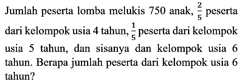 Jumlah peserta lomba melukis 750 anak,  (2)/(5)  peserta dari kelompok usia 4 tahun,  (1)/(5)  peserta dari kelompok usia 5 tahun, dan sisanya dan kelompok usia 6 tahun. Berapa jumlah peserta dari kelompok usia 6 tahun?