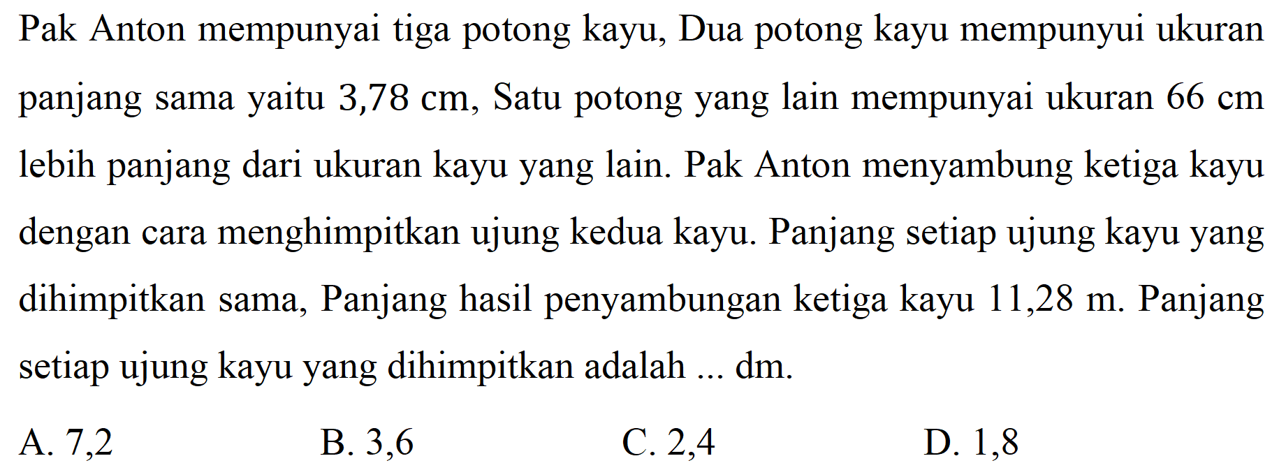 Pak Anton mempunyai tiga potong kayu, Dua potong kayu mempunyui ukuran panjang sama yaitu 3,78 cm, Satu potong yang lain mempunyai ukuran  66 cm  lebih panjang dari ukuran kayu yang lain. Pak Anton menyambung ketiga kayu dengan cara menghimpitkan ujung kedua kayu. Panjang setiap ujung kayu yang dihimpitkan sama, Panjang hasil penyambungan ketiga kayu 11,28 m. Panjang setiap ujung kayu yang dihimpitkan adalah ...  dm .
A. 7,2
B. 3,6
C. 2,4
D. 1,8