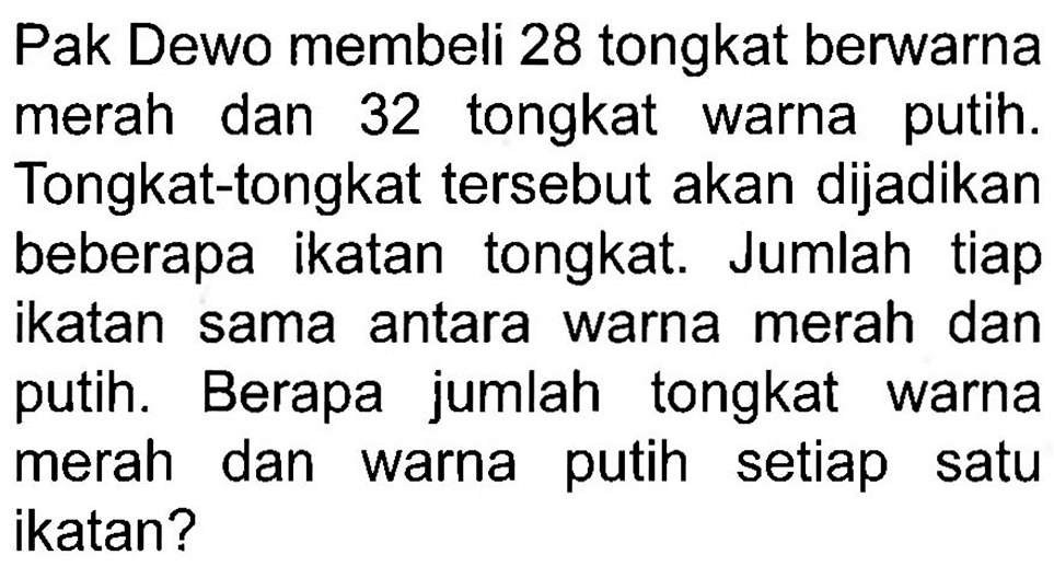 Pak Dewo membeli 28 tongkat berwarna merah dan 32 tongkat warna putih. Tongkat-tongkat tersebut akan dijadikan beberapa ikatan tongkat. Jumlah tiap ikatan sama antara warna merah dan putih. Berapa jumlah tongkat warna merah dan warna putih setiap satu ikatan?