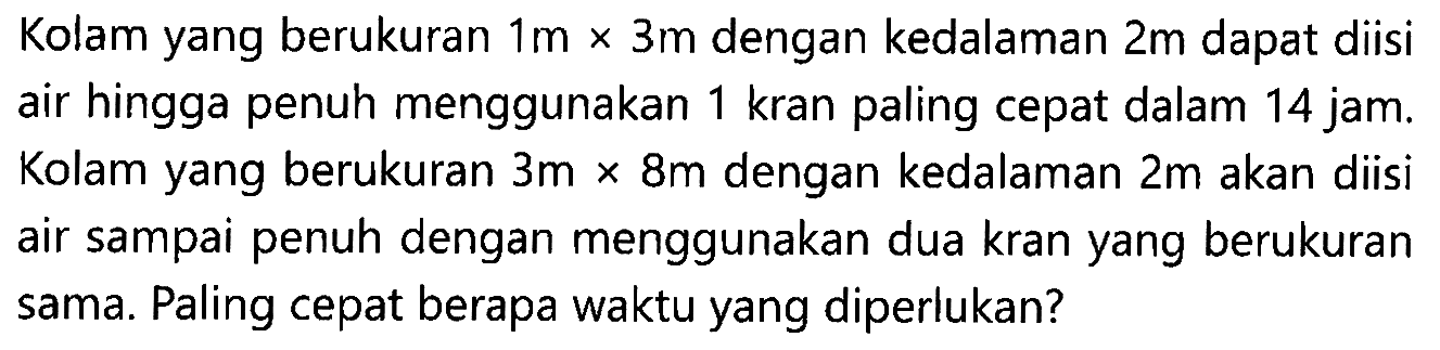 Kolam yang berukuran 1m x 3m dengan kedalaman 2m dapat diisi air hingga penuh menggunakan 1 kran paling cepat dalam 14 jam. 1 Kolam yang berukuran 3m x8m dengan kedalaman 2 m akan diisi air sampai penuh dengan menggunakan dua kran yang berukuran sama. Paling cepat berapa waktu yang diperlukan?