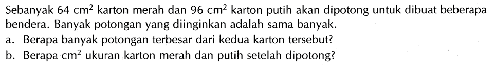 Sebanyak 64 cm^2 karton merah dan 96 cm^2 karton putih akan dipotong untuk dibuat beberapa bendera. Banyak potongan yang diinginkan adalah sama banyak. a. Berapa banyak potongan terbesar dari kedua karton tersebut? b Berapa cm^2 ukuran karton merah dan putih setelah dipotong?