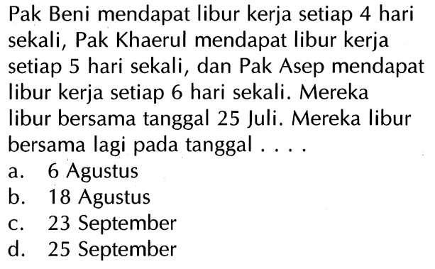 Pak Beni mendapat libur kerja setiap 4 hari sekali, Pak Khaerul mendapat libur kerja setiap 5 hari sekali, dan Pak Asep mendapat libur kerja setiap 6 hari sekali. Mereka libur bersama tanggal 25 Juli. Mereka libur bersama lagi pada tanggal . . . .