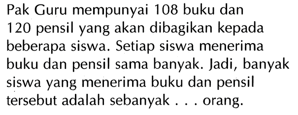 Pak Guru mempunyai 108 buku dan 120 pensil yang akan dibagikan kepada beberapa siswa. Setiap siswa menerima buku dan pensil sama banyak. Jadi, banyak siswa yang menerima buku dan pensil tersebut adalah sebanyak ... orang.