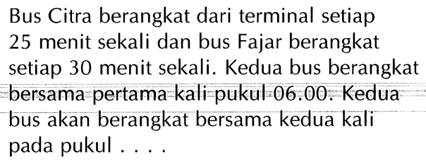 Bus Citra berangkat dari terminal setiap 25 menit sekali dan bus Fajar berangkat setiap 30 menit sekali. Kedua bus berangkat bersama pertama kali-pukul 06.00. Kedua bus akan berangkat bersama kedua kali pada pukul . . . .