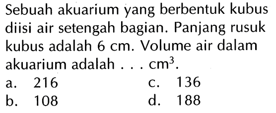 Sebuah akuarium yang berbentuk kubus diisi air setengah bagian. Panjang rusuk kubus adalah 6 cm. Volume air dalam akuarium adalah cm} . a 216 C 136 b_ 108 d_ 188