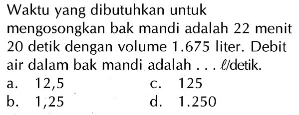 Waktu yang dibutuhkan untuk mengosongkan bak mandi adalah 22 menit 20 detik dengan volume 1.675 liter. Debit air dalam bak mandi adalah . . . l/detik.