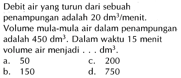 Debit air yang turun dari sebuah penampungan adalah 20 dm^3/menit. Volume mula-mula air dalam penampungan adalah 450 dm^3. Dalam waktu 15 menit volume air menjadi ... dm^3.