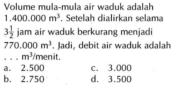 Volume mula-mula air waduk adalah 1.400.000 m^3 . Setelah dialirkan selama 3 1/2 jam air waduk berkurang menjadi 770.000 m^3 . Jadi, debit air waduk adalah ... m^3 / menit.