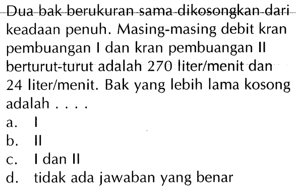 Dua bak berukuran sama dikosongkan dari keadaan penuh. Masing-masing debit kran pembuangan I dan kran pembuangan II berturut-turut adalah 270 liter/menit dan 24 liter/menit. Bak yang lebih lama kosong adalah ....