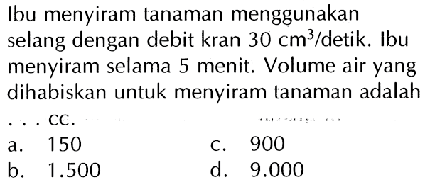 Ibu menyiram tanaman menggunakan selang dengan debit kran 30 cm^3/detik. Ibu menyiram selama 5 menit. Volume air yang dihabiskan untuk menyiram tanaman adalah . . . cc.