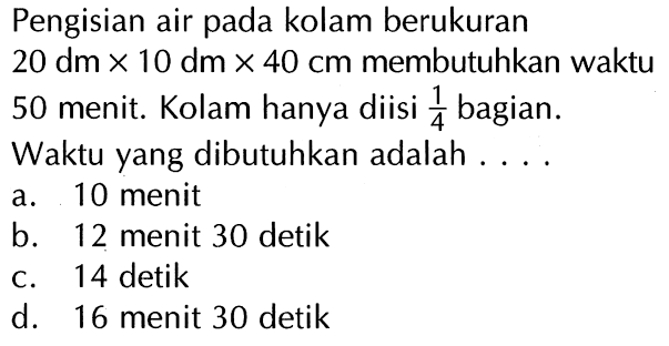 Pengisian air pada kolam berukuran 20 dm x 10 dm x 40 cm membutuhkan waktu 50 menit. Kolam hanya diisi 1/4 bagian. Waktu yang dibutuhkan adalah . . . .