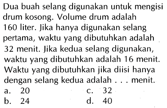 Dua buah selang digunakan untuk mengisi drum kosong. Volume drum adalah 160 liter. Jika hanya digunakan selang pertama, waktu yang dibutuhkan adalah 32 menit. Jika kedua selang digunakan, waktu yang dibutuhkan adalah 16 menit. Waktu yang dibutuhkan jika diisi hanya dengan selang kedua adalah menit. a 20 C 32 b- 24 d. 40