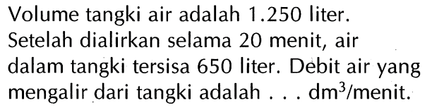 Volume tangki air adalah 1.250 liter. Setelah dialirkan selama 20 menit, air dalam tangki tersisa 650 liter. Debit air yang mengalir dari tangki adalah ..... dm^3 /menit: