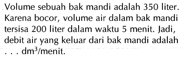 Volume sebuah bak mandi adalah 350 liter. Karena bocor, volume air dalam bak mandi tersisa 200 liter dalam waktu 5 menit. Jadi, debit air yang keluar dari bak mandi adalah . . . dm^3/menit.