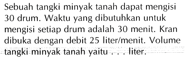 Sebuah tangki minyak tanah dapat mengisi 30 drum. Waktu yang dibutuhkan untuk mengisi setiap drum adalah 30 menit. Kran dibuka dengan debit 25 liter/menit Volume tangki minyak tanah yaitu ... liter.