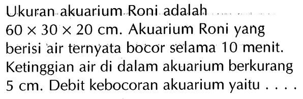 Ukuran akuarium Roni adalah 60 x 30 x 20 cm. Akuarium Roni yang berisi air ternyata bocor selama 10 menit. Ketinggian air di dalam akuarium berkurang 5 cm. Debit kebocoran akuarium yaitu ....