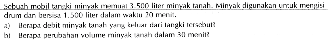 Sebuah mobil tangki minyak memuat 3.500 liter minyak tanah. Minyak digunakan untuk mengisi drum dan bersisa 1.500 liter dalam waktu 20 menit. a) Berapa debit minyak tanah yang keluar dari tangki tersebut? b) Berapa perubahan volume minyak tanah dalam 30 menit?