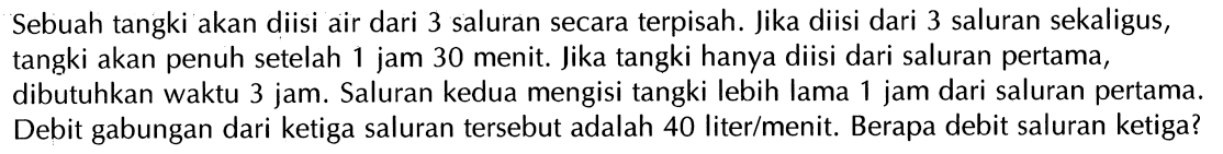 Sebuah tangki akan diisi air dari 3 saluran secara terpisah. Jika diisi dari 3 saluran sekaligus, tangki akan penuh setelah 1 jam 30 menit. Jika tangki hanya diisi dari saluran pertama , dibutuhkan waktu 3 jam. Saluran kedua mengisi tangki lebih lama 1 jam dari saluran pertama. Debit gabungan dari ketiga saluran tersebut adalah 40 liter/menit. Berapa debit saluran ketiga?