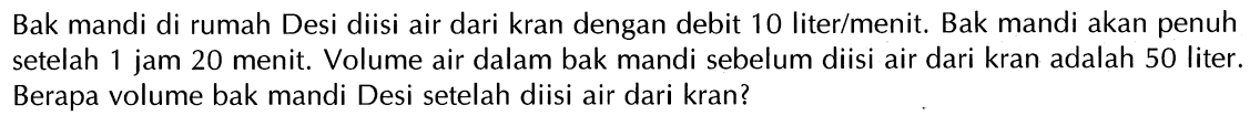 Bak mandi di rumah Desi diisi air dari kran dengan debit 10 liter/menit. Bak mandi akan penuh setelah 1 jam 20 menit. Volume air dalam bak mandi sebelum diisi air dari kran adalah 50 liter. Berapa volume bak mandi Desi setelah diisi air dari kran?