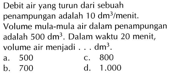 Debit air yang turun dari sebuah penampungan adalah 10 dm^3/menit. Volume mula-mula air dalam penampungan adalah 500 dm^3. Dalam waktu 20 menit, volume air menjadi ... dm^3 .