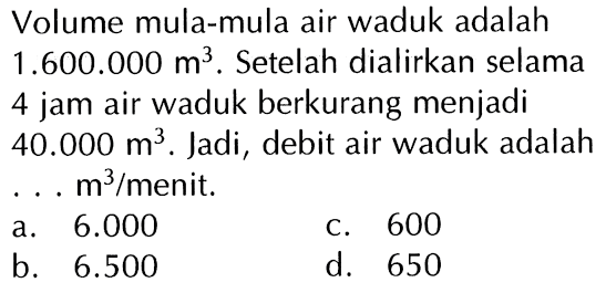 Volume mula-mula air waduk adalah 1.600.000 m^3. Setelah dialirkan selama 4 jam air waduk berkurang menjadi 40.000 m^3. Jadi, debit air waduk adalah . . . m^3/menit.