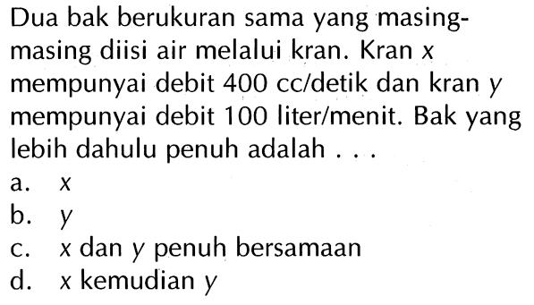 Dua bak berukuran sama yang masing-masing diisi air melalui kran. Kran X mempunyai debit 400 cc/detik dan kran Y mempunyai debit 100 liter/menit. Bak yang lebih dahulu penuh adalah ...