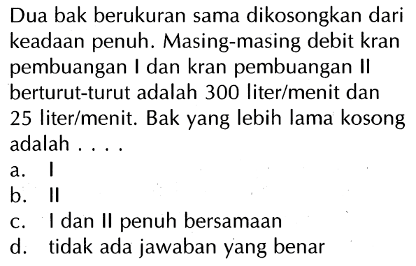 Dua bak berukuran sama dikosongkan dari keadaan penuh. Masing-masing debit kran pembuangan I dan kran pembuangan II berturut-turut adalah 300 liter/menit dan 25 liter/menit. Bak yang lebih lama kosong adalah....