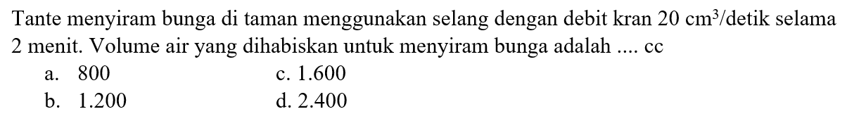 Tante menyiram bunga di taman menggunakan selang dengan debit kran 20 cm^3/detik selama 2 menit. Volume air yang dihabiskan untuk menyiram bunga adalah ... cc