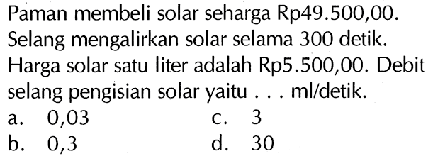 Paman membeli solar seharga Rp49.500,00. Selang mengalirkan solar selama 300 detik. Harga solar satu liter adalah Rp5.500,00. Debit selang pengisian solar yaitu ... m/ldetik.