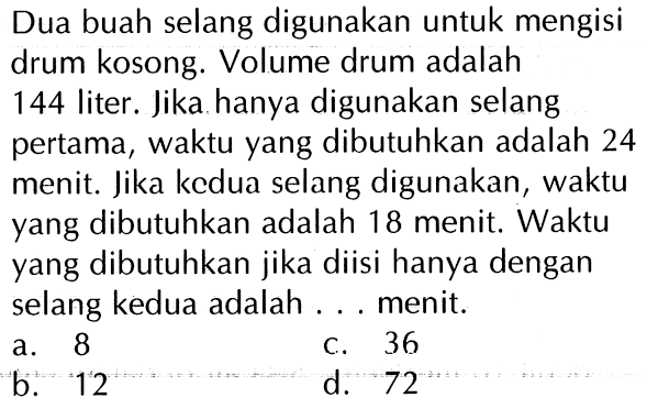 Dua buah selang digunakan untuk mengisi drum kosong. Volume drum adalah 144 liter. Jika hanya digunakan selang pertama, waktu yang dibutuhkan adalah 24 menit. Jika kedua selang digunakan, waktu yang dibutuhkan adalah 18 menit. Waktu yang dibutuhkan jika diisi hanya dengan selang kedua adalah ... menit.