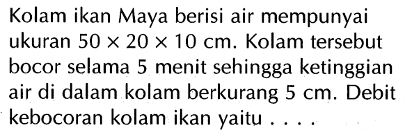 Kolam ikan Maya berisi air mempunyai ukuran 50 x 20 x 10 cm. Kolam tersebut bocor selama 5 menit sehingga ketinggian air di dalam kolam berkurang 5 cm. Debit kebocoran kolam ikan yaitu ....