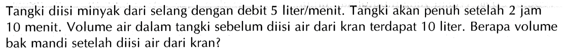 Tangki diisi minyak dari selang dengan debit 5 liter/menit; Tangki akan penuh setelah 2 jam 10 menit. Volume air dalam tangki sebelum diisi air dari kran terdapat 10 liter. Berapa volume bak mandi setelah diisi air dari kran?