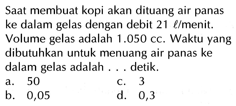 Saat membuat kopi akan dituang air panas ke dalam gelas dengan debit 21 llmenit. Volume gelas adalah 1.050 cc. Waktu yang dibutuhkan untuk menuang air panas ke dalam gelas adalah detik. a. 50 C_ 3 b. 0,05 d. 0,3