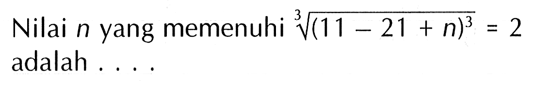 Nilai n yang memenuhi ((11 - 21 + n)^3)^(1/3) = 2 adalah ....