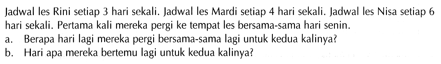 Jadwal les Rini setiap 3 hari sekali. Jadwal les Mardi setiap 4 hari sekali. Jadwal les Nisa setiap 6 hari sekali. Pertama kali mereka pergi ke tempat les bersama-sama hari senin. a. Berapa hari lagi mereka pergi bersama-sama lagi untuk kedua kalinya? b. Hari apa mereka bertemu lagi untuk kedua kalinya?