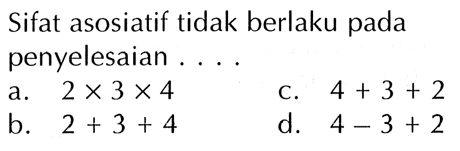 Sifat asosiatif tidak berlaku pada penyelesaian ....
a. 2 x 3 x 4 C. 4 + 3 + 2 b. 2 + 3 + 4 d. 4 -3 + 2