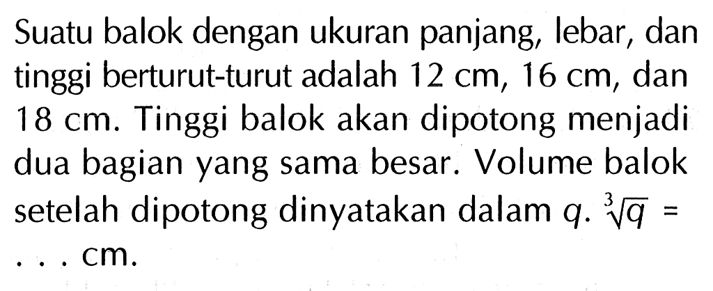 Suatu balok dengan ukuran panjang, lebar , dan tinggi berturut-turut adalah 12 cm, 16 cm, dan 18 cm. Tinggi balok akan dipotong menjadi dua bagian yang sama besar. Volume balok setelah dipotong dinyatakan dalam q. q^(1/3) = . . . cm.