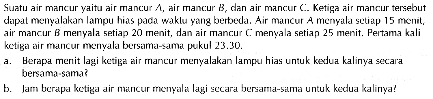 Suatu air mancur yaitu air mancur A, air mancur B dan air mancur C. Ketiga air mancur tersebut dapat menyalakan lampu hias pada waktu yang berbeda. Air mancur A menyala setiap 15 menit, air mancur B menyala setiap 20 menit, dan air mancur C menyala setiap 25 menit. Pertama kali ketiga air mancur menyala bersama-sama pukul 23.30. a. Berapa menit lagi ketiga air mancur menyalakan lampu hias untuk kedua kalinya secara bersama-sama? b. Jam berapa ketiga air mancur menyala lagi secara bersama-sama untuk kedua kalinya?