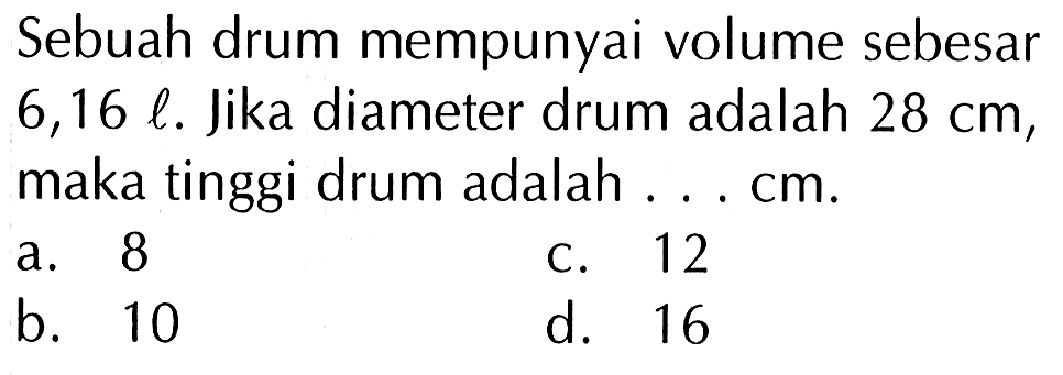 Sebuah drum mempunyai volume sebesar  6,16 l . Jika diameter drum adalah  28 cm , maka tinggi drum adalah ... cm.
a. 8
c. 12
b. 10
d. 16