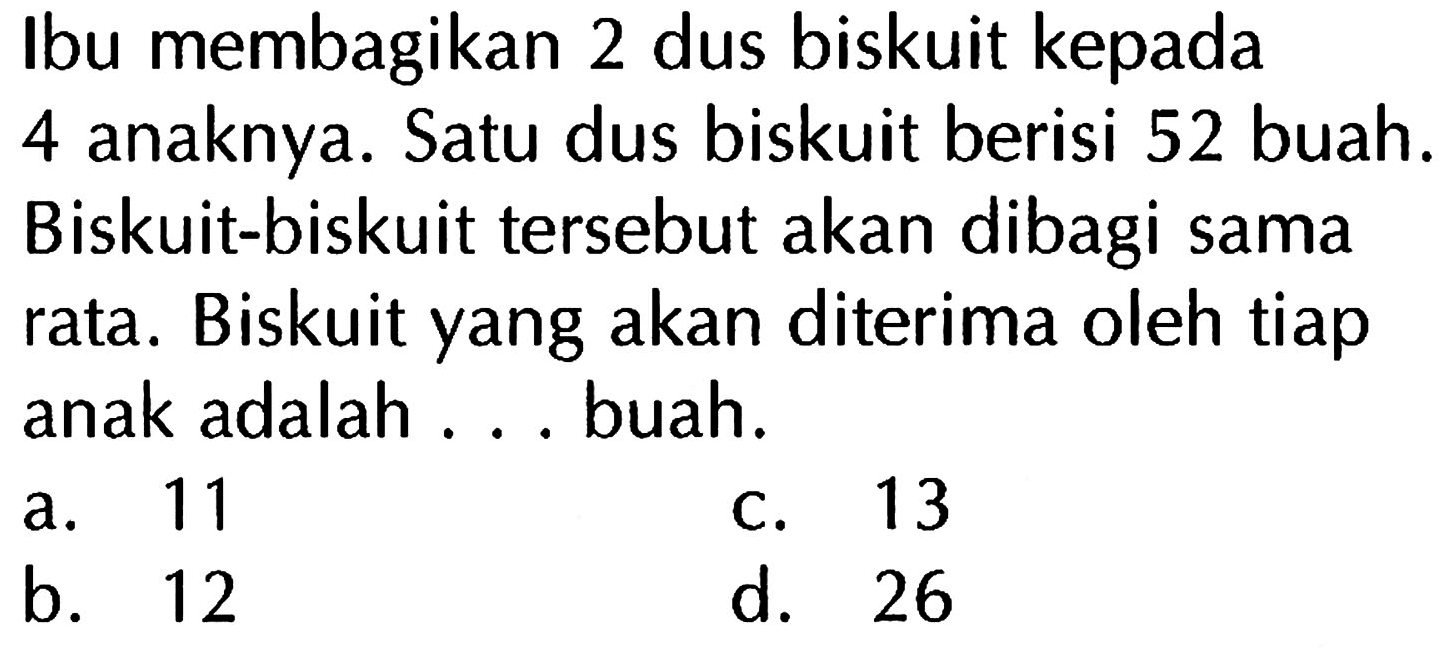 Ibu membagikan 2 dus biskuit kepada anaknya. Satu dus biskuit berisi 52 buah. 4 Biskuit-biskuit tersebut akan dibagi sama rata. Biskuit yang akan diterima oleh tiap anak adalah buah. 11 13 a. C. b. 12 d. 26