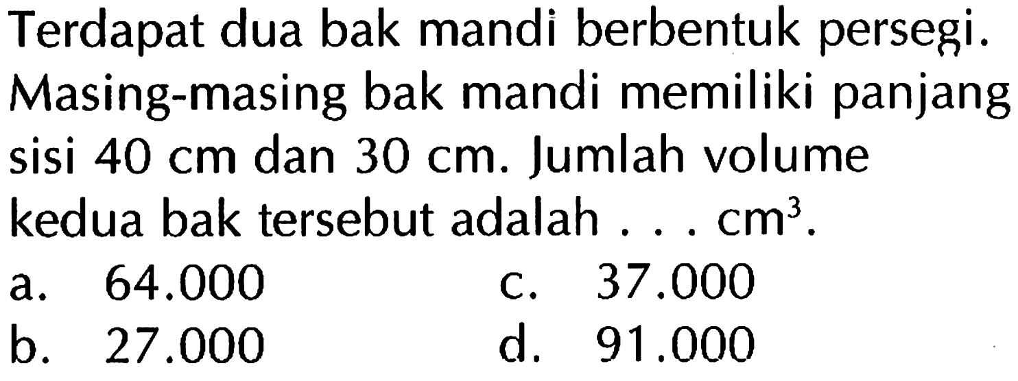 Terdapat dua bak mandi berbentuk persegi. Masing-masing bak mandi memiliki panjang sisi 40 cm dan 30 cm. Jumlah volume kedua bak tersebut adalah .... cm^3.