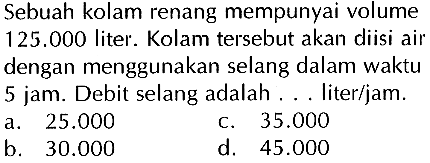 Sebuah kolam renang mempunyai volume 125.000 liter . Kolam tersebut akan diisi air dengan menggunakan selang dalam waktu 5 jam. Debit selang adalah ... liter/jam