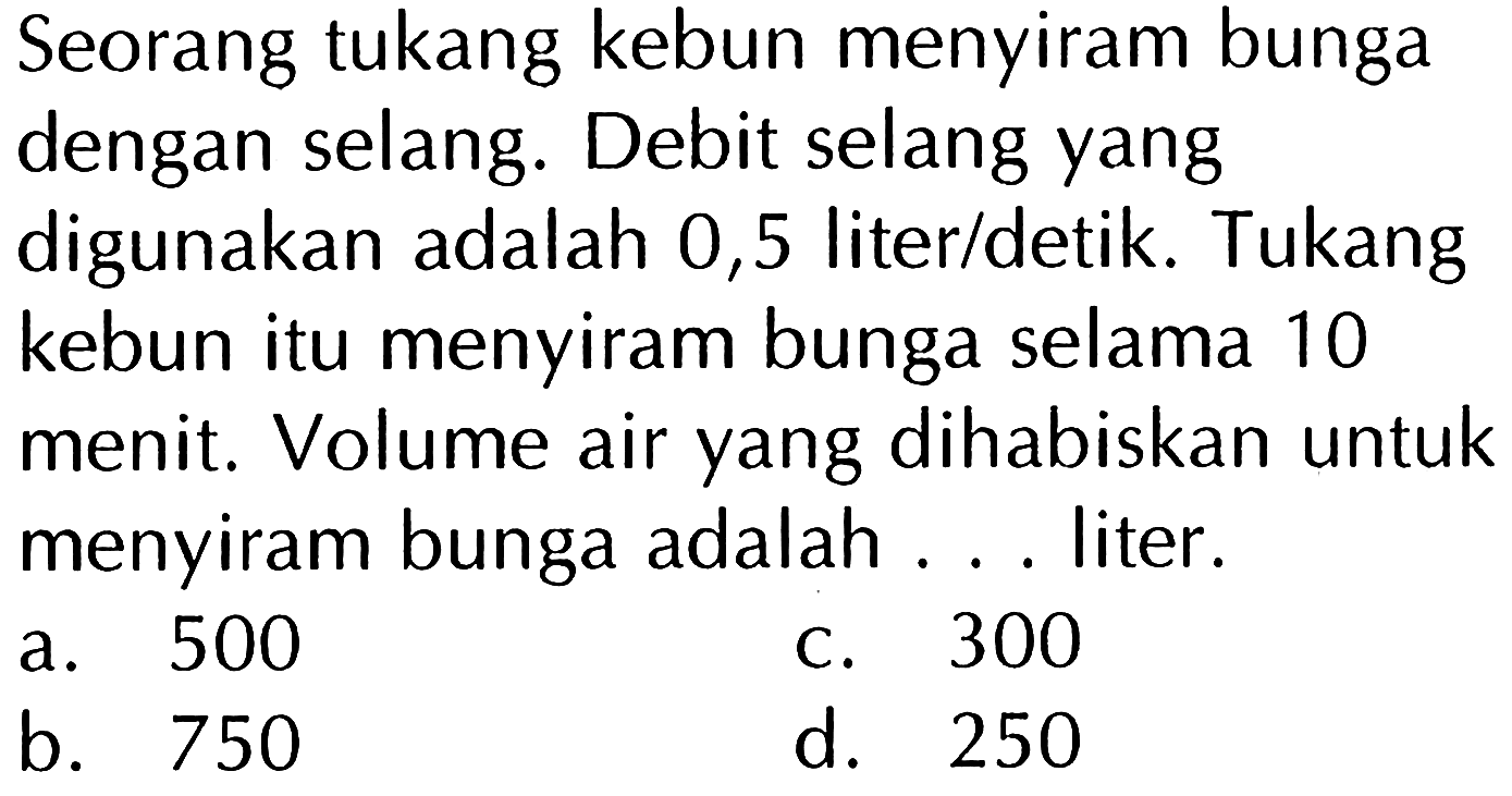 Seorang tukang kebun menyiram bunga dengan selang. Debit selang yang digunakan adalah 0,5 liter/detik. Tukang kebun itu menyiram bunga selama 10 menit. Volume air yang dihabiskan untuk menyiram bunga adalah . . . liter.