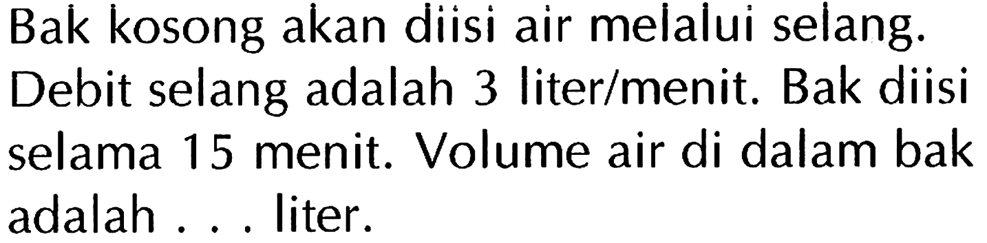 Bak kosong akan diisi air melalui selang. Debit selang adalah 3 liter/menit. Bak diisi selama 15 menit. Volume air di dalam bak adalah ... liter.