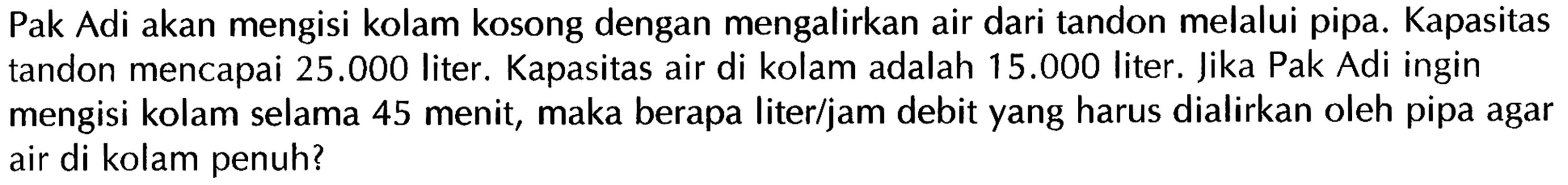 Pak Adi akan mengisi kolam kosong dengan mengalirkan air dari tandon melalui pipa. Kapasitas tandon mencapai 25.000 liter. Kapasitas air di kolam adalah 15.000 liter. Jika Pak Adi ingin mengisi kolam selama 45 menit, maka berapa liter/jam debit yang harus dialirkan oleh pipa agar air di kolam penuh?