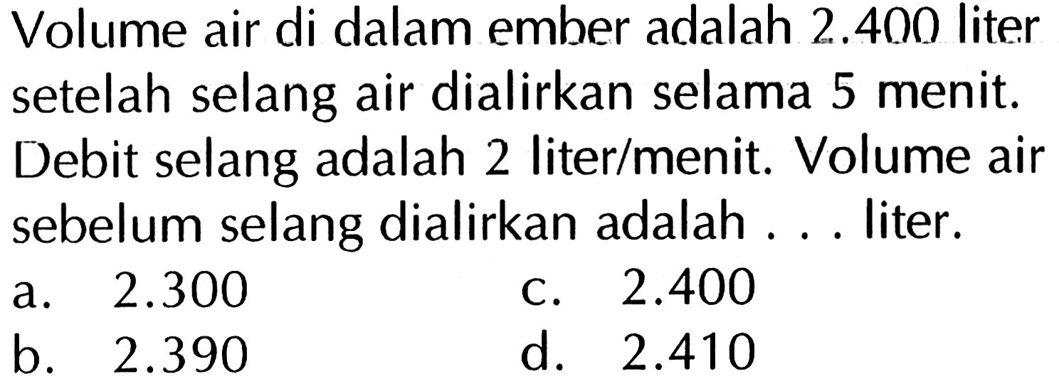 Volume air di dalam ember adalah 2.400 liter setelah selang air dialirkan selama 5 menit. Debit selang adalah 2 liter/menit. Volume air sebelum selang dialirkan adalah . . . liter.