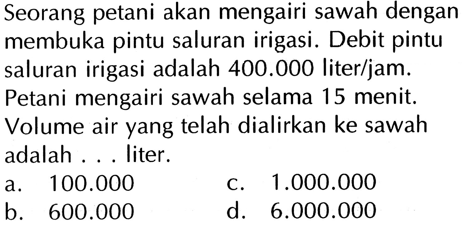 Seorang petani akan mengairi sawah dengan membuka pintu saluran irigasi. Debit pintu saluran irigasi adalah 400.000 liter/jam. Petani mengairi sawah selama 15 menit. Volume air yang telah dialirkan ke sawah adalah ... liter.