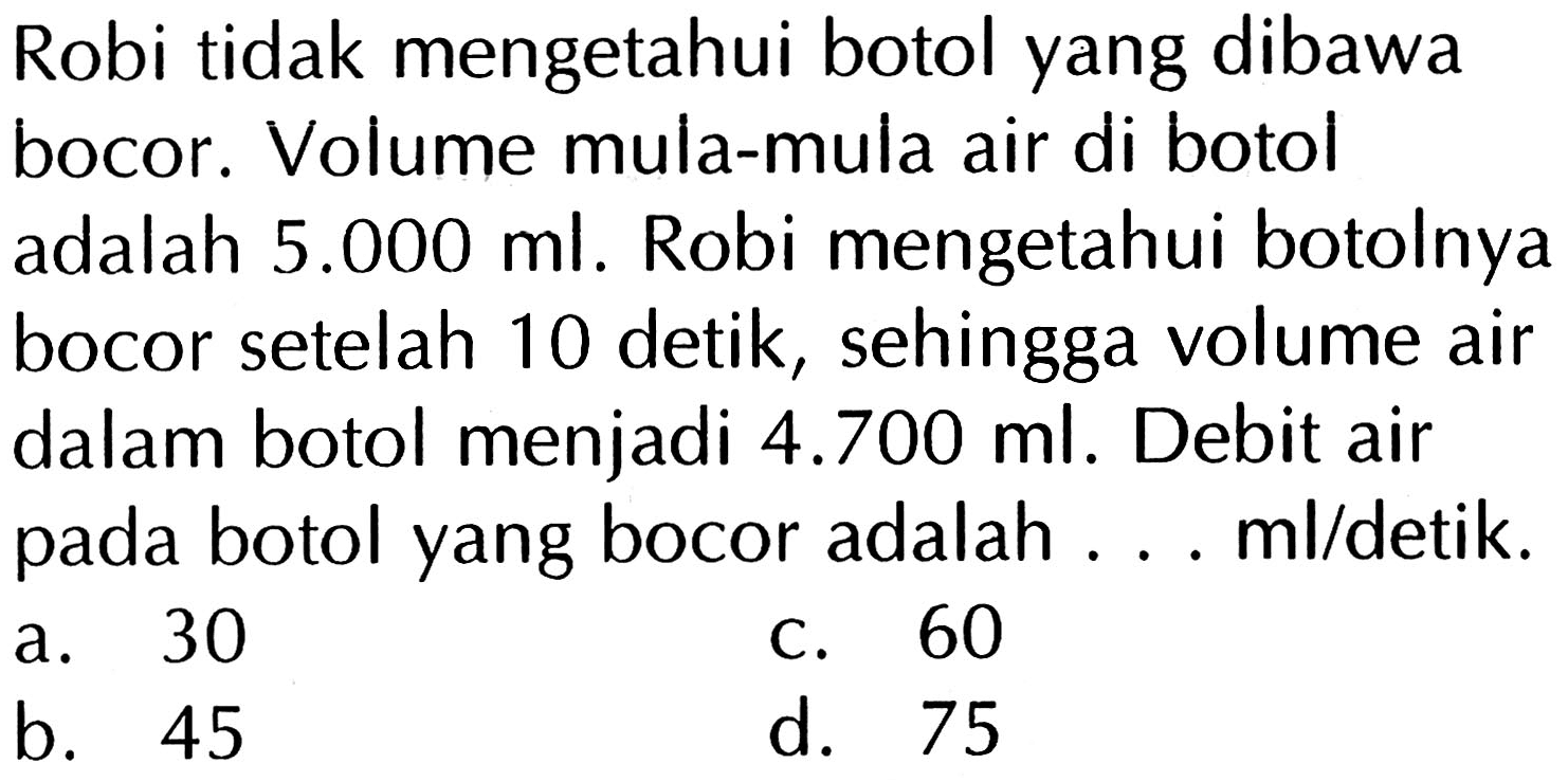 Robi tidak mengetahui botol yang dibawa bocor. Volume mula-mula air di botol adalah 5.000 ml. Robi mengetahui botolnya bocor setelah 10 detik, sehingga volume air dalam botol menjadi 4.700 ml. Debit air botol yang bocor adalah... ml/detik