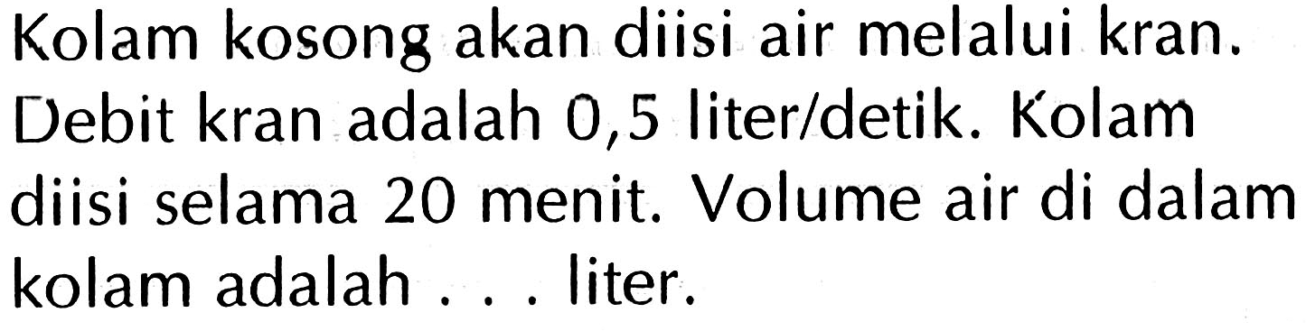 Kolam kosong akan diisi air melalui kran. Debit kran adalah 0,5 liter/detik. Kolam diisi selama 20 menit. Volume air di dalam kolam adalah ... liter.